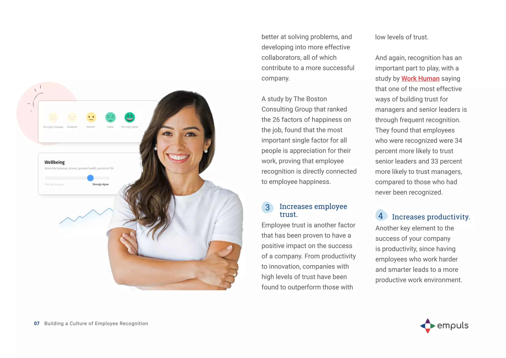07 Building a Culture of Employee Recognition
better at solving problems, and
developing into more effective
collaborators, all of which
contribute to a more successful
company.
A study by The Boston
Consulting Group that ranked
the 26 factors of happiness on
the job, found that the most
important single factor for all
people is appreciation for their
work, proving that employee
recognition is directly connected
to employee happiness.
3 Increases employee
trust.
Employee trust is another factor
that has been proven to have a
positive impact on the success
of a company. From productivity
to innovation, companies with
high levels of trust have been
found to outperform those with
low levels of trust.
And again, recognition has an
important part to play, with a
study by Work Human saying
that one of the most effective
ways of building trust for
managers and senior leaders is
through frequent recognition.
They found that employees
who were recognized were 34
percent more likely to trust
senior leaders and 33 percent
more likely to trust managers,
compared to those who had
never been recognized.
4 Increases productivity.
Another key element to the
success of your company
is productivity, since having
employees who work harder
and smarter leads to a more
productive work environment.
 