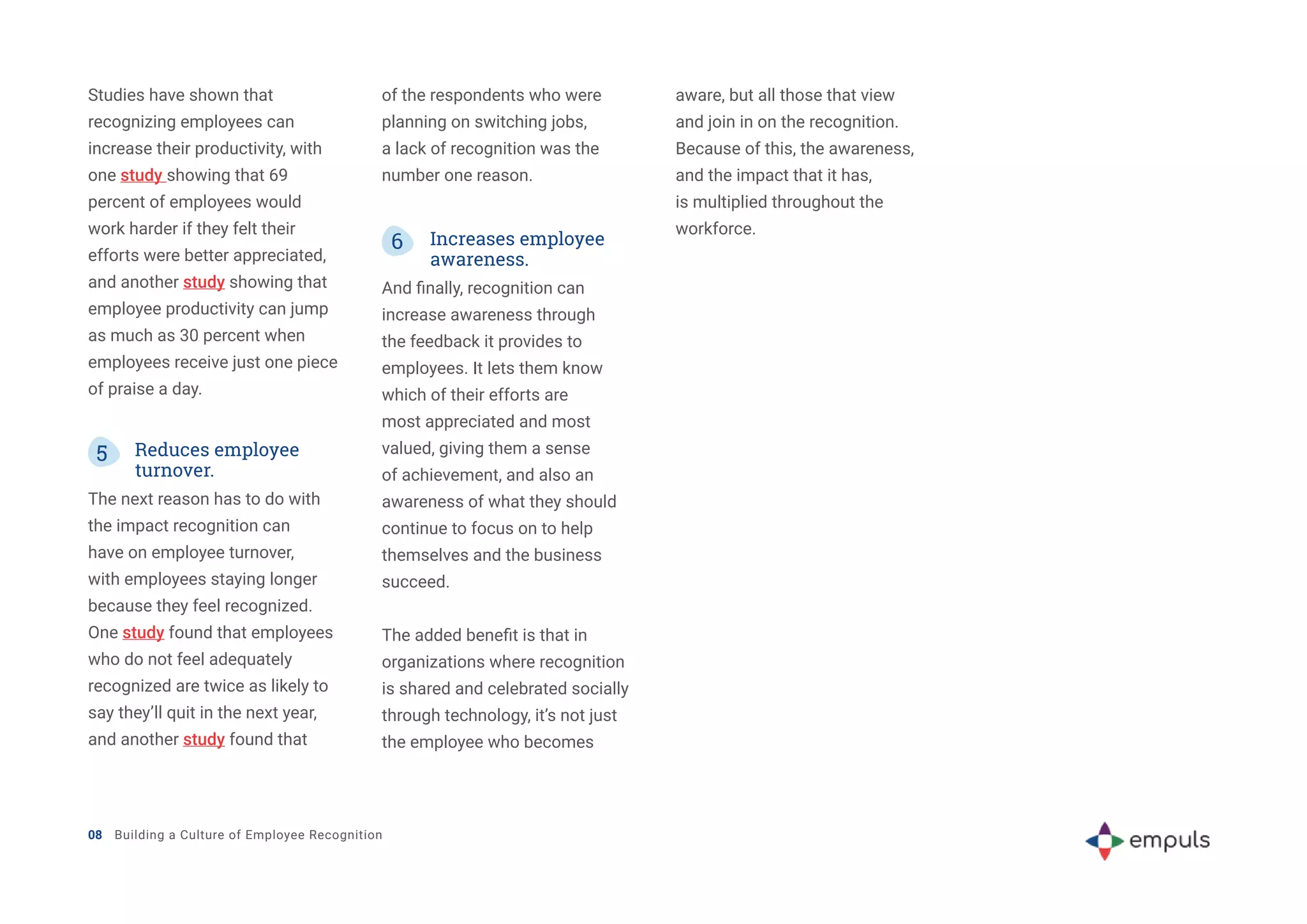 08 Building a Culture of Employee Recognition
5 Reduces employee
turnover.
The next reason has to do with
the impact recognition can
have on employee turnover,
with employees staying longer
because they feel recognized.
One study found that employees
who do not feel adequately
recognized are twice as likely to
say they’ll quit in the next year,
and another study found that
6 Increases employee
awareness.
And finally, recognition can
increase awareness through
the feedback it provides to
employees. It lets them know
which of their efforts are
most appreciated and most
valued, giving them a sense
of achievement, and also an
awareness of what they should
continue to focus on to help
themselves and the business
succeed.
The added benefit is that in
organizations where recognition
is shared and celebrated socially
through technology, it’s not just
the employee who becomes
Studies have shown that
recognizing employees can
increase their productivity, with
one study showing that 69
percent of employees would
work harder if they felt their
efforts were better appreciated,
and another study showing that
employee productivity can jump
as much as 30 percent when
employees receive just one piece
of praise a day.
of the respondents who were
planning on switching jobs,
a lack of recognition was the
number one reason.
aware, but all those that view
and join in on the recognition.
Because of this, the awareness,
and the impact that it has,
is multiplied throughout the
workforce.
 