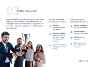 For your employees,
recognition is a way to:
See them by
acknowledging what
they’ve done;
Appreciate and value
them for ho...