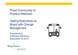 Presented by
Catherine Smithson
December 15 2015
Prosci Community of
Practice Webinars
Getting Executives on
Board with Change
Management
 