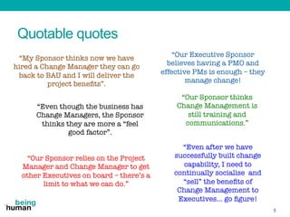 Quotable quotes
5
“My Sponsor thinks now we have
hired a Change Manager they can go
back to BAU and I will deliver the
pro...