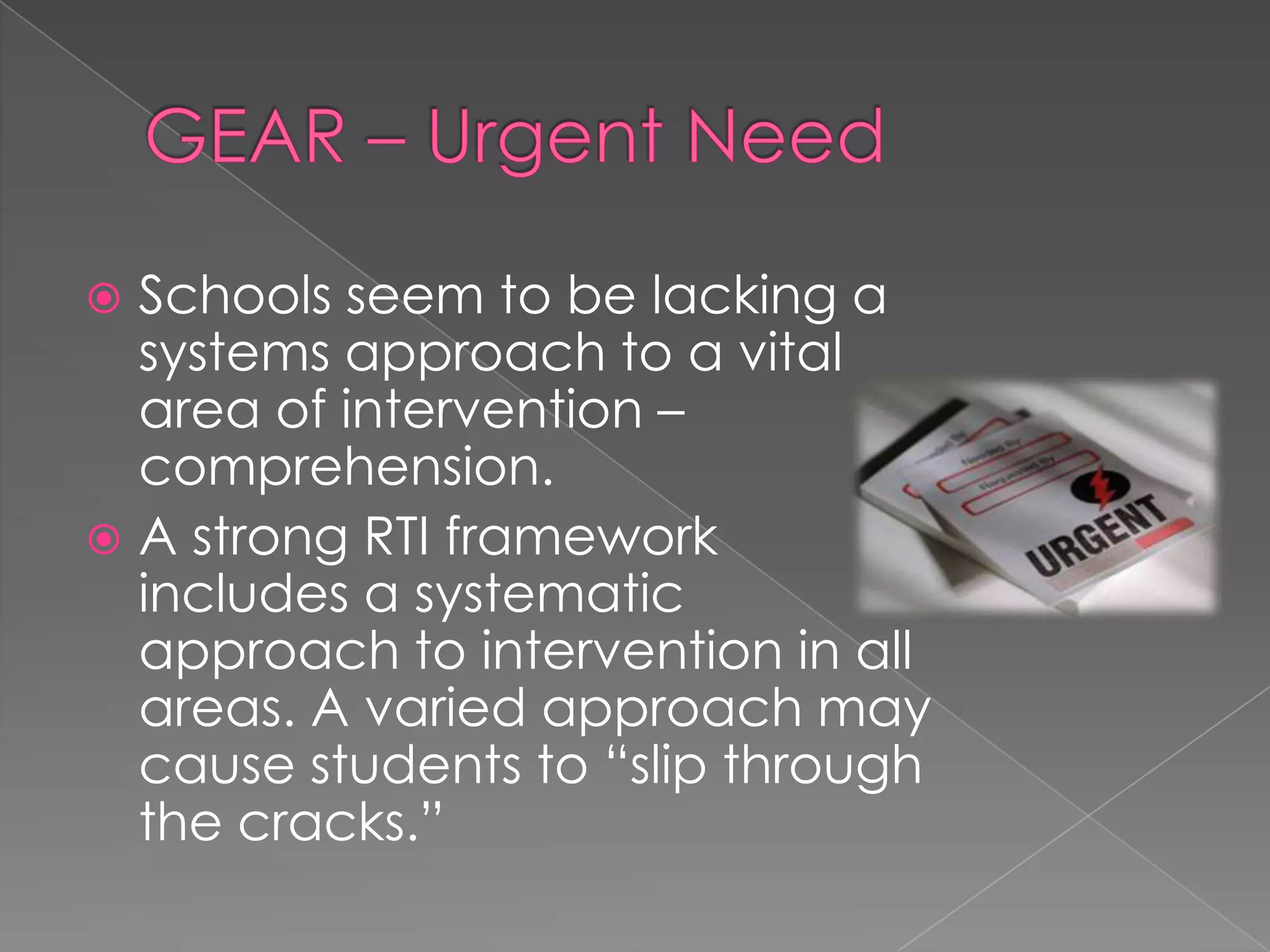 GEAR – Urgent NeedSchools seem to be lacking a systems approach to a vital area of intervention – comprehension.A strong RTI framework includes a systematic approach to intervention in all areas. A varied approach may cause students to “slip through the cracks.”