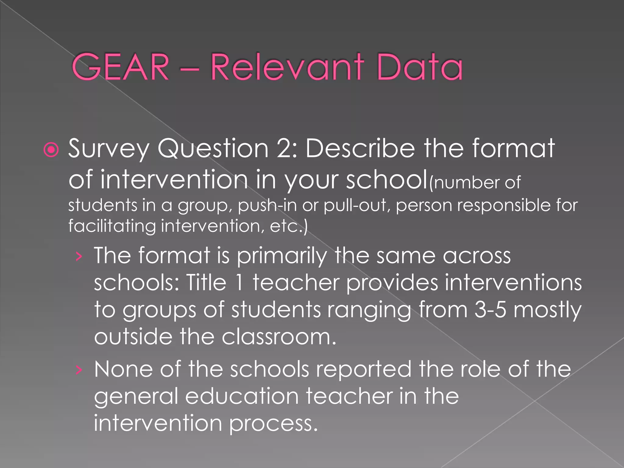 GEAR – Relevant Data	Survey Question 2: Describe the format of intervention in your school(number of students in a group, push-in or pull-out, person responsible for facilitating intervention, etc.) The format is primarily the same across schools: Title 1 teacher provides interventions to groups of students ranging from 3-5 mostly outside the classroom.None of the schools reported the role of the general education teacher in the intervention process.