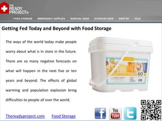 Getting Fed Today and Beyond with Food Storage

 The ways of the world today make people

 worry about what is in store in the future.

 There are so many negative forecasts on

 what will happen in the next five or ten

 years and beyond. The effects of global

 warming and population explosion bring

 difficulties to people all over the world.



 Thereadyproject.com          Food Storage
 