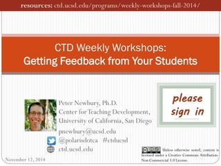 CTD Weekly Workshops: Getting Feedback from Your Students 
Unless otherwise noted, content is licensed under a Creative Commons Attribution- Non Commercial 3.0 License. 
Peter Newbury, Ph.D. Center for Teaching Development, University of California, San Diego 
pnewbury@ucsd.edu @polarisdotca #ctducsd ctd.ucsd.edu 
resources: ctd.ucsd.edu/programs/weekly-workshops-fall-2014/ 
please sign in 
November 12, 2014  