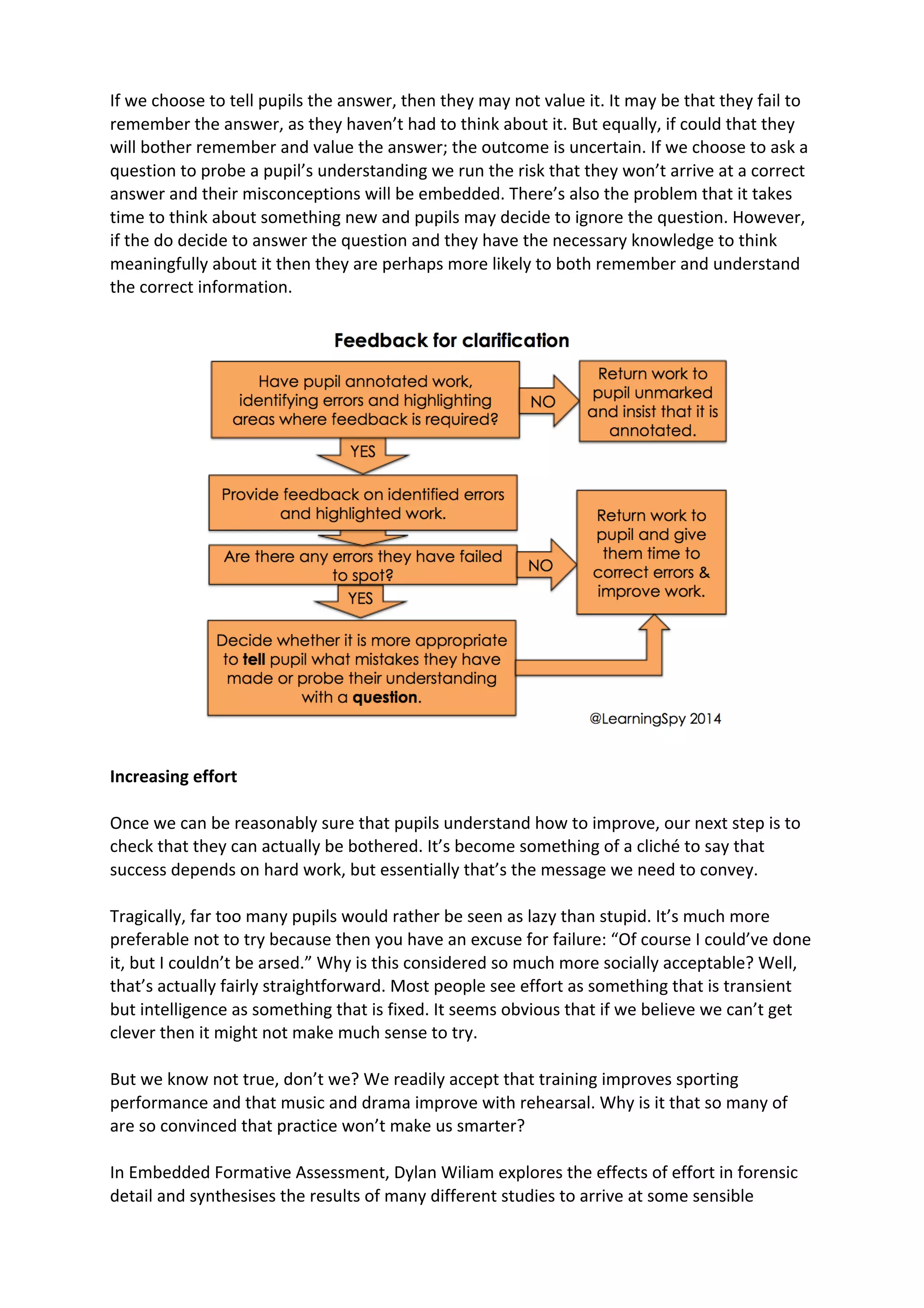 If	
  we	
  choose	
  to	
  tell	
  pupils	
  the	
  answer,	
  then	
  they	
  may	
  not	
  value	
  it.	
  It	
  may	
  be	
  that	
  they	
  fail	
  to	
  
remember	
  the	
  answer,	
  as	
  they	
  haven’t	
  had	
  to	
  think	
  about	
  it.	
  But	
  equally,	
  if	
  could	
  that	
  they	
  
will	
  bother	
  remember	
  and	
  value	
  the	
  answer;	
  the	
  outcome	
  is	
  uncertain.	
  If	
  we	
  choose	
  to	
  ask	
  a	
  
question	
  to	
  probe	
  a	
  pupil’s	
  understanding	
  we	
  run	
  the	
  risk	
  that	
  they	
  won’t	
  arrive	
  at	
  a	
  correct	
  
answer	
  and	
  their	
  misconceptions	
  will	
  be	
  embedded.	
  There’s	
  also	
  the	
  problem	
  that	
  it	
  takes	
  
time	
  to	
  think	
  about	
  something	
  new	
  and	
  pupils	
  may	
  decide	
  to	
  ignore	
  the	
  question.	
  However,	
  
if	
  the	
  do	
  decide	
  to	
  answer	
  the	
  question	
  and	
  they	
  have	
  the	
  necessary	
  knowledge	
  to	
  think	
  
meaningfully	
  about	
  it	
  then	
  they	
  are	
  perhaps	
  more	
  likely	
  to	
  both	
  remember	
  and	
  understand	
  
the	
  correct	
  information.	
  	
  
	
  
Increasing	
  effort	
  
Once	
  we	
  can	
  be	
  reasonably	
  sure	
  that	
  pupils	
  understand	
  how	
  to	
  improve,	
  our	
  next	
  step	
  is	
  to	
  
check	
  that	
  they	
  can	
  actually	
  be	
  bothered.	
  It’s	
  become	
  something	
  of	
  a	
  cliché	
  to	
  say	
  that	
  
success	
  depends	
  on	
  hard	
  work,	
  but	
  essentially	
  that’s	
  the	
  message	
  we	
  need	
  to	
  convey.	
  
Tragically,	
  far	
  too	
  many	
  pupils	
  would	
  rather	
  be	
  seen	
  as	
  lazy	
  than	
  stupid.	
  It’s	
  much	
  more	
  
preferable	
  not	
  to	
  try	
  because	
  then	
  you	
  have	
  an	
  excuse	
  for	
  failure:	
  “Of	
  course	
  I	
  could’ve	
  done	
  
it,	
  but	
  I	
  couldn’t	
  be	
  arsed.”	
  Why	
  is	
  this	
  considered	
  so	
  much	
  more	
  socially	
  acceptable?	
  Well,	
  
that’s	
  actually	
  fairly	
  straightforward.	
  Most	
  people	
  see	
  effort	
  as	
  something	
  that	
  is	
  transient	
  
but	
  intelligence	
  as	
  something	
  that	
  is	
  fixed.	
  It	
  seems	
  obvious	
  that	
  if	
  we	
  believe	
  we	
  can’t	
  get	
  
clever	
  then	
  it	
  might	
  not	
  make	
  much	
  sense	
  to	
  try.	
  
But	
  we	
  know	
  not	
  true,	
  don’t	
  we?	
  We	
  readily	
  accept	
  that	
  training	
  improves	
  sporting	
  
performance	
  and	
  that	
  music	
  and	
  drama	
  improve	
  with	
  rehearsal.	
  Why	
  is	
  it	
  that	
  so	
  many	
  of	
  
are	
  so	
  convinced	
  that	
  practice	
  won’t	
  make	
  us	
  smarter?	
  
In	
  Embedded	
  Formative	
  Assessment,	
  Dylan	
  Wiliam	
  explores	
  the	
  effects	
  of	
  effort	
  in	
  forensic	
  
detail	
  and	
  synthesises	
  the	
  results	
  of	
  many	
  different	
  studies	
  to	
  arrive	
  at	
  some	
  sensible	
  
 