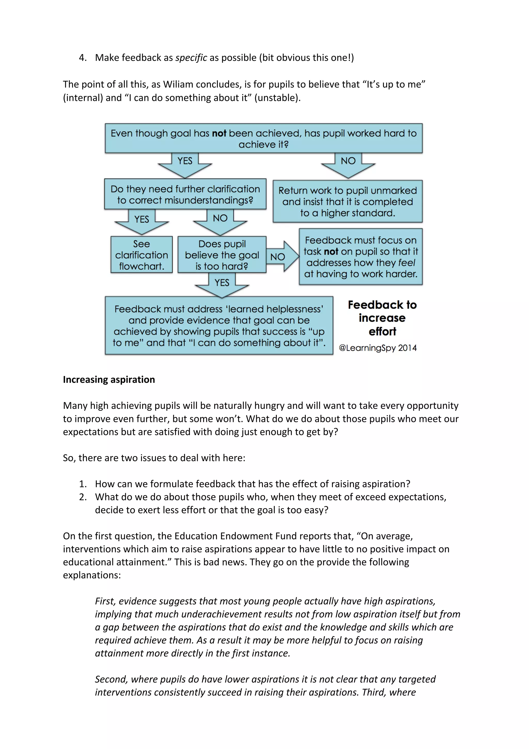 4. Make	
  feedback	
  as	
  specific	
  as	
  possible	
  (bit	
  obvious	
  this	
  one!)	
  
	
  
The	
  point	
  of	
  all	
  this,	
  as	
  Wiliam	
  concludes,	
  is	
  for	
  pupils	
  to	
  believe	
  that	
  “It’s	
  up	
  to	
  me”	
  
(internal)	
  and	
  “I	
  can	
  do	
  something	
  about	
  it”	
  (unstable).	
  
	
  
	
  
Increasing	
  aspiration	
  
	
  
Many	
  high	
  achieving	
  pupils	
  will	
  be	
  naturally	
  hungry	
  and	
  will	
  want	
  to	
  take	
  every	
  opportunity	
  
to	
  improve	
  even	
  further,	
  but	
  some	
  won’t.	
  What	
  do	
  we	
  do	
  about	
  those	
  pupils	
  who	
  meet	
  our	
  
expectations	
  but	
  are	
  satisfied	
  with	
  doing	
  just	
  enough	
  to	
  get	
  by?	
  
	
  
So,	
  there	
  are	
  two	
  issues	
  to	
  deal	
  with	
  here:	
  
	
  
1. How	
  can	
  we	
  formulate	
  feedback	
  that	
  has	
  the	
  effect	
  of	
  raising	
  aspiration?	
  
2. What	
  do	
  we	
  do	
  about	
  those	
  pupils	
  who,	
  when	
  they	
  meet	
  of	
  exceed	
  expectations,	
  
decide	
  to	
  exert	
  less	
  effort	
  or	
  that	
  the	
  goal	
  is	
  too	
  easy?	
  
	
  
On	
  the	
  first	
  question,	
  the	
  Education	
  Endowment	
  Fund	
  reports	
  that,	
  “On	
  average,	
  
interventions	
  which	
  aim	
  to	
  raise	
  aspirations	
  appear	
  to	
  have	
  little	
  to	
  no	
  positive	
  impact	
  on	
  
educational	
  attainment.”	
  This	
  is	
  bad	
  news.	
  They	
  go	
  on	
  the	
  provide	
  the	
  following	
  
explanations:	
  
	
  
First,	
  evidence	
  suggests	
  that	
  most	
  young	
  people	
  actually	
  have	
  high	
  aspirations,	
  
implying	
  that	
  much	
  underachievement	
  results	
  not	
  from	
  low	
  aspiration	
  itself	
  but	
  from	
  
a	
  gap	
  between	
  the	
  aspirations	
  that	
  do	
  exist	
  and	
  the	
  knowledge	
  and	
  skills	
  which	
  are	
  
required	
  achieve	
  them.	
  As	
  a	
  result	
  it	
  may	
  be	
  more	
  helpful	
  to	
  focus	
  on	
  raising	
  
attainment	
  more	
  directly	
  in	
  the	
  first	
  instance.	
  
	
  
Second,	
  where	
  pupils	
  do	
  have	
  lower	
  aspirations	
  it	
  is	
  not	
  clear	
  that	
  any	
  targeted	
  
interventions	
  consistently	
  succeed	
  in	
  raising	
  their	
  aspirations.	
  Third,	
  where	
  
 