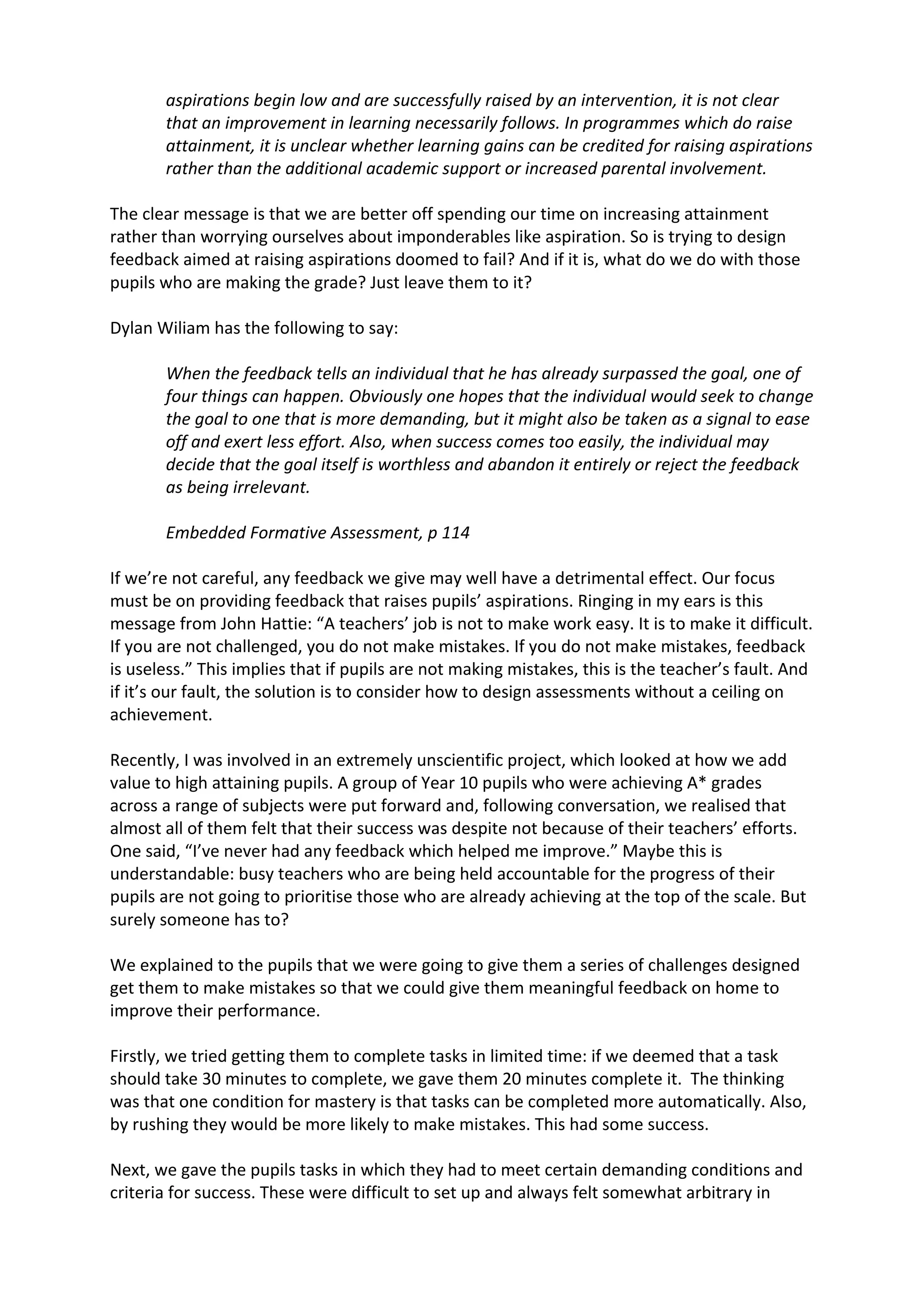 aspirations	
  begin	
  low	
  and	
  are	
  successfully	
  raised	
  by	
  an	
  intervention,	
  it	
  is	
  not	
  clear	
  
that	
  an	
  improvement	
  in	
  learning	
  necessarily	
  follows.	
  In	
  programmes	
  which	
  do	
  raise	
  
attainment,	
  it	
  is	
  unclear	
  whether	
  learning	
  gains	
  can	
  be	
  credited	
  for	
  raising	
  aspirations	
  
rather	
  than	
  the	
  additional	
  academic	
  support	
  or	
  increased	
  parental	
  involvement.	
  
	
  
The	
  clear	
  message	
  is	
  that	
  we	
  are	
  better	
  off	
  spending	
  our	
  time	
  on	
  increasing	
  attainment	
  
rather	
  than	
  worrying	
  ourselves	
  about	
  imponderables	
  like	
  aspiration.	
  So	
  is	
  trying	
  to	
  design	
  
feedback	
  aimed	
  at	
  raising	
  aspirations	
  doomed	
  to	
  fail?	
  And	
  if	
  it	
  is,	
  what	
  do	
  we	
  do	
  with	
  those	
  
pupils	
  who	
  are	
  making	
  the	
  grade?	
  Just	
  leave	
  them	
  to	
  it?	
  
	
  
Dylan	
  Wiliam	
  has	
  the	
  following	
  to	
  say:	
  
	
  
When	
  the	
  feedback	
  tells	
  an	
  individual	
  that	
  he	
  has	
  already	
  surpassed	
  the	
  goal,	
  one	
  of	
  
four	
  things	
  can	
  happen.	
  Obviously	
  one	
  hopes	
  that	
  the	
  individual	
  would	
  seek	
  to	
  change	
  
the	
  goal	
  to	
  one	
  that	
  is	
  more	
  demanding,	
  but	
  it	
  might	
  also	
  be	
  taken	
  as	
  a	
  signal	
  to	
  ease	
  
off	
  and	
  exert	
  less	
  effort.	
  Also,	
  when	
  success	
  comes	
  too	
  easily,	
  the	
  individual	
  may	
  
decide	
  that	
  the	
  goal	
  itself	
  is	
  worthless	
  and	
  abandon	
  it	
  entirely	
  or	
  reject	
  the	
  feedback	
  
as	
  being	
  irrelevant.	
  
	
  
Embedded	
  Formative	
  Assessment,	
  p	
  114	
  
	
  
If	
  we’re	
  not	
  careful,	
  any	
  feedback	
  we	
  give	
  may	
  well	
  have	
  a	
  detrimental	
  effect.	
  Our	
  focus	
  
must	
  be	
  on	
  providing	
  feedback	
  that	
  raises	
  pupils’	
  aspirations.	
  Ringing	
  in	
  my	
  ears	
  is	
  this	
  
message	
  from	
  John	
  Hattie:	
  “A	
  teachers’	
  job	
  is	
  not	
  to	
  make	
  work	
  easy.	
  It	
  is	
  to	
  make	
  it	
  difficult.	
  
If	
  you	
  are	
  not	
  challenged,	
  you	
  do	
  not	
  make	
  mistakes.	
  If	
  you	
  do	
  not	
  make	
  mistakes,	
  feedback	
  
is	
  useless.”	
  This	
  implies	
  that	
  if	
  pupils	
  are	
  not	
  making	
  mistakes,	
  this	
  is	
  the	
  teacher’s	
  fault.	
  And	
  
if	
  it’s	
  our	
  fault,	
  the	
  solution	
  is	
  to	
  consider	
  how	
  to	
  design	
  assessments	
  without	
  a	
  ceiling	
  on	
  
achievement.	
  
	
  
Recently,	
  I	
  was	
  involved	
  in	
  an	
  extremely	
  unscientific	
  project,	
  which	
  looked	
  at	
  how	
  we	
  add	
  
value	
  to	
  high	
  attaining	
  pupils.	
  A	
  group	
  of	
  Year	
  10	
  pupils	
  who	
  were	
  achieving	
  A*	
  grades	
  
across	
  a	
  range	
  of	
  subjects	
  were	
  put	
  forward	
  and,	
  following	
  conversation,	
  we	
  realised	
  that	
  
almost	
  all	
  of	
  them	
  felt	
  that	
  their	
  success	
  was	
  despite	
  not	
  because	
  of	
  their	
  teachers’	
  efforts.	
  
One	
  said,	
  “I’ve	
  never	
  had	
  any	
  feedback	
  which	
  helped	
  me	
  improve.”	
  Maybe	
  this	
  is	
  
understandable:	
  busy	
  teachers	
  who	
  are	
  being	
  held	
  accountable	
  for	
  the	
  progress	
  of	
  their	
  
pupils	
  are	
  not	
  going	
  to	
  prioritise	
  those	
  who	
  are	
  already	
  achieving	
  at	
  the	
  top	
  of	
  the	
  scale.	
  But	
  
surely	
  someone	
  has	
  to?	
  
	
  
We	
  explained	
  to	
  the	
  pupils	
  that	
  we	
  were	
  going	
  to	
  give	
  them	
  a	
  series	
  of	
  challenges	
  designed	
  
get	
  them	
  to	
  make	
  mistakes	
  so	
  that	
  we	
  could	
  give	
  them	
  meaningful	
  feedback	
  on	
  home	
  to	
  
improve	
  their	
  performance.	
  
	
  
Firstly,	
  we	
  tried	
  getting	
  them	
  to	
  complete	
  tasks	
  in	
  limited	
  time:	
  if	
  we	
  deemed	
  that	
  a	
  task	
  
should	
  take	
  30	
  minutes	
  to	
  complete,	
  we	
  gave	
  them	
  20	
  minutes	
  complete	
  it.	
  	
  The	
  thinking	
  
was	
  that	
  one	
  condition	
  for	
  mastery	
  is	
  that	
  tasks	
  can	
  be	
  completed	
  more	
  automatically.	
  Also,	
  
by	
  rushing	
  they	
  would	
  be	
  more	
  likely	
  to	
  make	
  mistakes.	
  This	
  had	
  some	
  success.	
  
	
  
Next,	
  we	
  gave	
  the	
  pupils	
  tasks	
  in	
  which	
  they	
  had	
  to	
  meet	
  certain	
  demanding	
  conditions	
  and	
  
criteria	
  for	
  success.	
  These	
  were	
  difficult	
  to	
  set	
  up	
  and	
  always	
  felt	
  somewhat	
  arbitrary	
  in	
  
 
