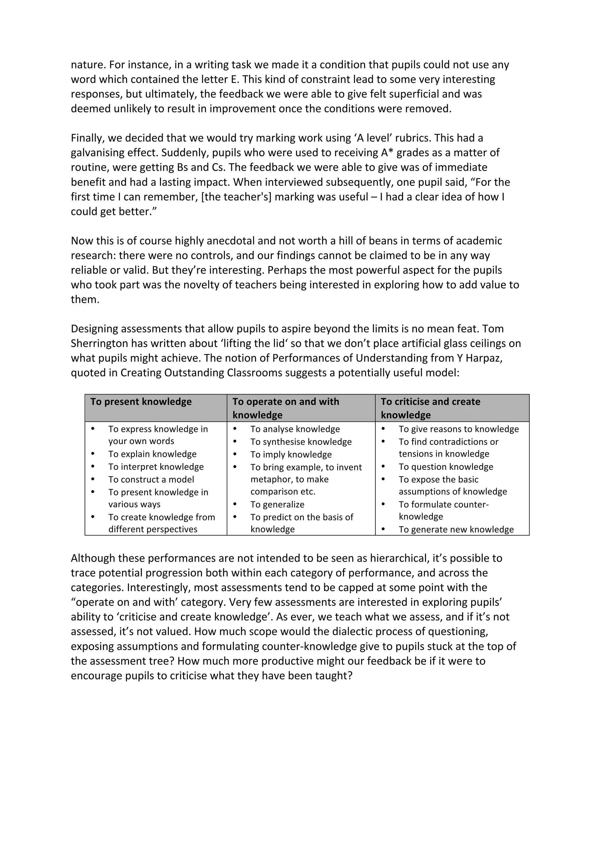 nature.	
  For	
  instance,	
  in	
  a	
  writing	
  task	
  we	
  made	
  it	
  a	
  condition	
  that	
  pupils	
  could	
  not	
  use	
  any	
  
word	
  which	
  contained	
  the	
  letter	
  E.	
  This	
  kind	
  of	
  constraint	
  lead	
  to	
  some	
  very	
  interesting	
  
responses,	
  but	
  ultimately,	
  the	
  feedback	
  we	
  were	
  able	
  to	
  give	
  felt	
  superficial	
  and	
  was	
  
deemed	
  unlikely	
  to	
  result	
  in	
  improvement	
  once	
  the	
  conditions	
  were	
  removed.	
  
	
  
Finally,	
  we	
  decided	
  that	
  we	
  would	
  try	
  marking	
  work	
  using	
  ‘A	
  level’	
  rubrics.	
  This	
  had	
  a	
  
galvanising	
  effect.	
  Suddenly,	
  pupils	
  who	
  were	
  used	
  to	
  receiving	
  A*	
  grades	
  as	
  a	
  matter	
  of	
  
routine,	
  were	
  getting	
  Bs	
  and	
  Cs.	
  The	
  feedback	
  we	
  were	
  able	
  to	
  give	
  was	
  of	
  immediate	
  
benefit	
  and	
  had	
  a	
  lasting	
  impact.	
  When	
  interviewed	
  subsequently,	
  one	
  pupil	
  said,	
  “For	
  the	
  
first	
  time	
  I	
  can	
  remember,	
  [the	
  teacher's]	
  marking	
  was	
  useful	
  –	
  I	
  had	
  a	
  clear	
  idea	
  of	
  how	
  I	
  
could	
  get	
  better.”	
  
	
  
Now	
  this	
  is	
  of	
  course	
  highly	
  anecdotal	
  and	
  not	
  worth	
  a	
  hill	
  of	
  beans	
  in	
  terms	
  of	
  academic	
  
research:	
  there	
  were	
  no	
  controls,	
  and	
  our	
  findings	
  cannot	
  be	
  claimed	
  to	
  be	
  in	
  any	
  way	
  
reliable	
  or	
  valid.	
  But	
  they’re	
  interesting.	
  Perhaps	
  the	
  most	
  powerful	
  aspect	
  for	
  the	
  pupils	
  
who	
  took	
  part	
  was	
  the	
  novelty	
  of	
  teachers	
  being	
  interested	
  in	
  exploring	
  how	
  to	
  add	
  value	
  to	
  
them.	
  
	
  
Designing	
  assessments	
  that	
  allow	
  pupils	
  to	
  aspire	
  beyond	
  the	
  limits	
  is	
  no	
  mean	
  feat.	
  Tom	
  
Sherrington	
  has	
  written	
  about	
  ‘lifting	
  the	
  lid‘	
  so	
  that	
  we	
  don’t	
  place	
  artificial	
  glass	
  ceilings	
  on	
  
what	
  pupils	
  might	
  achieve.	
  The	
  notion	
  of	
  Performances	
  of	
  Understanding	
  from	
  Y	
  Harpaz,	
  
quoted	
  in	
  Creating	
  Outstanding	
  Classrooms	
  suggests	
  a	
  potentially	
  useful	
  model:	
  
	
  
To	
  present	
  knowledge	
   To	
  operate	
  on	
  and	
  with	
  
knowledge	
  
To	
  criticise	
  and	
  create	
  
knowledge	
  
• To	
  express	
  knowledge	
  in	
  
your	
  own	
  words	
  
• To	
  explain	
  knowledge	
  
• To	
  interpret	
  knowledge	
  
• To	
  construct	
  a	
  model	
  
• To	
  present	
  knowledge	
  in	
  
various	
  ways	
  
• To	
  create	
  knowledge	
  from	
  
different	
  perspectives	
  
• To	
  analyse	
  knowledge	
  
• To	
  synthesise	
  knowledge	
  
• To	
  imply	
  knowledge	
  
• To	
  bring	
  example,	
  to	
  invent	
  
metaphor,	
  to	
  make	
  
comparison	
  etc.	
  
• To	
  generalize	
  
• To	
  predict	
  on	
  the	
  basis	
  of	
  
knowledge	
  
• To	
  give	
  reasons	
  to	
  knowledge	
  
• To	
  find	
  contradictions	
  or	
  
tensions	
  in	
  knowledge	
  
• To	
  question	
  knowledge	
  
• To	
  expose	
  the	
  basic	
  
assumptions	
  of	
  knowledge	
  
• To	
  formulate	
  counter-­‐
knowledge	
  
• To	
  generate	
  new	
  knowledge	
  
	
  
Although	
  these	
  performances	
  are	
  not	
  intended	
  to	
  be	
  seen	
  as	
  hierarchical,	
  it’s	
  possible	
  to	
  
trace	
  potential	
  progression	
  both	
  within	
  each	
  category	
  of	
  performance,	
  and	
  across	
  the	
  
categories.	
  Interestingly,	
  most	
  assessments	
  tend	
  to	
  be	
  capped	
  at	
  some	
  point	
  with	
  the	
  
“operate	
  on	
  and	
  with’	
  category.	
  Very	
  few	
  assessments	
  are	
  interested	
  in	
  exploring	
  pupils’	
  
ability	
  to	
  ‘criticise	
  and	
  create	
  knowledge’.	
  As	
  ever,	
  we	
  teach	
  what	
  we	
  assess,	
  and	
  if	
  it’s	
  not	
  
assessed,	
  it’s	
  not	
  valued.	
  How	
  much	
  scope	
  would	
  the	
  dialectic	
  process	
  of	
  questioning,	
  
exposing	
  assumptions	
  and	
  formulating	
  counter-­‐knowledge	
  give	
  to	
  pupils	
  stuck	
  at	
  the	
  top	
  of	
  
the	
  assessment	
  tree?	
  How	
  much	
  more	
  productive	
  might	
  our	
  feedback	
  be	
  if	
  it	
  were	
  to	
  
encourage	
  pupils	
  to	
  criticise	
  what	
  they	
  have	
  been	
  taught?	
  
	
  
 