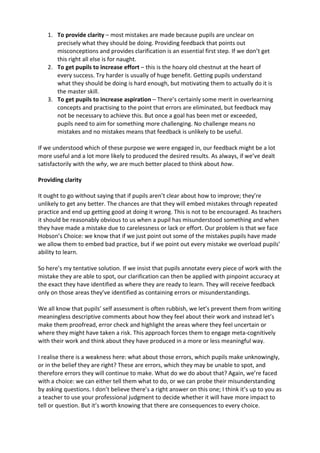 1. To	
  provide	
  clarity	
  –	
  most	
  mistakes	
  are	
  made	
  because	
  pupils	
  are	
  unclear	
  on	
  
precisely	
  what	
  they	
  should	
  be	
  doing.	
  Providing	
  feedback	
  that	
  points	
  out	
  
misconceptions	
  and	
  provides	
  clarification	
  is	
  an	
  essential	
  first	
  step.	
  If	
  we	
  don’t	
  get	
  
this	
  right	
  all	
  else	
  is	
  for	
  naught.	
  
2. To	
  get	
  pupils	
  to	
  increase	
  effort	
  –	
  this	
  is	
  the	
  hoary	
  old	
  chestnut	
  at	
  the	
  heart	
  of	
  
every	
  success.	
  Try	
  harder	
  is	
  usually	
  of	
  huge	
  benefit.	
  Getting	
  pupils	
  understand	
  
what	
  they	
  should	
  be	
  doing	
  is	
  hard	
  enough,	
  but	
  motivating	
  them	
  to	
  actually	
  do	
  it	
  is	
  
the	
  master	
  skill.	
  
3. To	
  get	
  pupils	
  to	
  increase	
  aspiration	
  –	
  There’s	
  certainly	
  some	
  merit	
  in	
  overlearning	
  
concepts	
  and	
  practising	
  to	
  the	
  point	
  that	
  errors	
  are	
  eliminated,	
  but	
  feedback	
  may	
  
not	
  be	
  necessary	
  to	
  achieve	
  this.	
  But	
  once	
  a	
  goal	
  has	
  been	
  met	
  or	
  exceeded,	
  
pupils	
  need	
  to	
  aim	
  for	
  something	
  more	
  challenging.	
  No	
  challenge	
  means	
  no	
  
mistakes	
  and	
  no	
  mistakes	
  means	
  that	
  feedback	
  is	
  unlikely	
  to	
  be	
  useful.	
  
	
  
If	
  we	
  understood	
  which	
  of	
  these	
  purpose	
  we	
  were	
  engaged	
  in,	
  our	
  feedback	
  might	
  be	
  a	
  lot	
  
more	
  useful	
  and	
  a	
  lot	
  more	
  likely	
  to	
  produced	
  the	
  desired	
  results.	
  As	
  always,	
  if	
  we’ve	
  dealt	
  
satisfactorily	
  with	
  the	
  why,	
  we	
  are	
  much	
  better	
  placed	
  to	
  think	
  about	
  how.	
  
	
  
Providing	
  clarity	
  	
  
	
  
It	
  ought	
  to	
  go	
  without	
  saying	
  that	
  if	
  pupils	
  aren’t	
  clear	
  about	
  how	
  to	
  improve;	
  they’re	
  
unlikely	
  to	
  get	
  any	
  better.	
  The	
  chances	
  are	
  that	
  they	
  will	
  embed	
  mistakes	
  through	
  repeated	
  
practice	
  and	
  end	
  up	
  getting	
  good	
  at	
  doing	
  it	
  wrong.	
  This	
  is	
  not	
  to	
  be	
  encouraged.	
  As	
  teachers	
  
it	
  should	
  be	
  reasonably	
  obvious	
  to	
  us	
  when	
  a	
  pupil	
  has	
  misunderstood	
  something	
  and	
  when	
  
they	
  have	
  made	
  a	
  mistake	
  due	
  to	
  carelessness	
  or	
  lack	
  or	
  effort.	
  Our	
  problem	
  is	
  that	
  we	
  face	
  
Hobson’s	
  Choice:	
  we	
  know	
  that	
  if	
  we	
  just	
  point	
  out	
  some	
  of	
  the	
  mistakes	
  pupils	
  have	
  made	
  
we	
  allow	
  them	
  to	
  embed	
  bad	
  practice,	
  but	
  if	
  we	
  point	
  out	
  every	
  mistake	
  we	
  overload	
  pupils’	
  
ability	
  to	
  learn.	
  
So	
  here’s	
  my	
  tentative	
  solution.	
  If	
  we	
  insist	
  that	
  pupils	
  annotate	
  every	
  piece	
  of	
  work	
  with	
  the	
  
mistake	
  they	
  are	
  able	
  to	
  spot,	
  our	
  clarification	
  can	
  then	
  be	
  applied	
  with	
  pinpoint	
  accuracy	
  at	
  
the	
  exact	
  they	
  have	
  identified	
  as	
  where	
  they	
  are	
  ready	
  to	
  learn.	
  They	
  will	
  receive	
  feedback	
  
only	
  on	
  those	
  areas	
  they’ve	
  identified	
  as	
  containing	
  errors	
  or	
  misunderstandings.	
  
We	
  all	
  know	
  that	
  pupils’	
  self	
  assessment	
  is	
  often	
  rubbish,	
  we	
  let’s	
  prevent	
  them	
  from	
  writing	
  
meaningless	
  descriptive	
  comments	
  about	
  how	
  they	
  feel	
  about	
  their	
  work	
  and	
  instead	
  let’s	
  
make	
  them	
  proofread,	
  error	
  check	
  and	
  highlight	
  the	
  areas	
  where	
  they	
  feel	
  uncertain	
  or	
  
where	
  they	
  might	
  have	
  taken	
  a	
  risk.	
  This	
  approach	
  forces	
  them	
  to	
  engage	
  meta-­‐cognitively	
  
with	
  their	
  work	
  and	
  think	
  about	
  they	
  have	
  produced	
  in	
  a	
  more	
  or	
  less	
  meaningful	
  way.	
  
I	
  realise	
  there	
  is	
  a	
  weakness	
  here:	
  what	
  about	
  those	
  errors,	
  which	
  pupils	
  make	
  unknowingly,	
  
or	
  in	
  the	
  belief	
  they	
  are	
  right?	
  These	
  are	
  errors,	
  which	
  they	
  may	
  be	
  unable	
  to	
  spot,	
  and	
  
therefore	
  errors	
  they	
  will	
  continue	
  to	
  make.	
  What	
  do	
  we	
  do	
  about	
  that?	
  Again,	
  we’re	
  faced	
  
with	
  a	
  choice:	
  we	
  can	
  either	
  tell	
  them	
  what	
  to	
  do,	
  or	
  we	
  can	
  probe	
  their	
  misunderstanding	
  
by	
  asking	
  questions.	
  I	
  don’t	
  believe	
  there’s	
  a	
  right	
  answer	
  on	
  this	
  one;	
  I	
  think	
  it’s	
  up	
  to	
  you	
  as	
  
a	
  teacher	
  to	
  use	
  your	
  professional	
  judgment	
  to	
  decide	
  whether	
  it	
  will	
  have	
  more	
  impact	
  to	
  
tell	
  or	
  question.	
  But	
  it’s	
  worth	
  knowing	
  that	
  there	
  are	
  consequences	
  to	
  every	
  choice.	
  
 