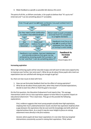 4. Make	
  feedback	
  as	
  specific	
  as	
  possible	
  (bit	
  obvious	
  this	
  one!)	
  
	
  
The	
  point	
  of	
  all	
  this,	
  as	
  Wiliam	
  concludes,	
  is	
  for	
  pupils	
  to	
  believe	
  that	
  “It’s	
  up	
  to	
  me”	
  
(internal)	
  and	
  “I	
  can	
  do	
  something	
  about	
  it”	
  (unstable).	
  
	
  
	
  
Increasing	
  aspiration	
  
	
  
Many	
  high	
  achieving	
  pupils	
  will	
  be	
  naturally	
  hungry	
  and	
  will	
  want	
  to	
  take	
  every	
  opportunity	
  
to	
  improve	
  even	
  further,	
  but	
  some	
  won’t.	
  What	
  do	
  we	
  do	
  about	
  those	
  pupils	
  who	
  meet	
  our	
  
expectations	
  but	
  are	
  satisfied	
  with	
  doing	
  just	
  enough	
  to	
  get	
  by?	
  
	
  
So,	
  there	
  are	
  two	
  issues	
  to	
  deal	
  with	
  here:	
  
	
  
1. How	
  can	
  we	
  formulate	
  feedback	
  that	
  has	
  the	
  effect	
  of	
  raising	
  aspiration?	
  
2. What	
  do	
  we	
  do	
  about	
  those	
  pupils	
  who,	
  when	
  they	
  meet	
  of	
  exceed	
  expectations,	
  
decide	
  to	
  exert	
  less	
  effort	
  or	
  that	
  the	
  goal	
  is	
  too	
  easy?	
  
	
  
On	
  the	
  first	
  question,	
  the	
  Education	
  Endowment	
  Fund	
  reports	
  that,	
  “On	
  average,	
  
interventions	
  which	
  aim	
  to	
  raise	
  aspirations	
  appear	
  to	
  have	
  little	
  to	
  no	
  positive	
  impact	
  on	
  
educational	
  attainment.”	
  This	
  is	
  bad	
  news.	
  They	
  go	
  on	
  the	
  provide	
  the	
  following	
  
explanations:	
  
	
  
First,	
  evidence	
  suggests	
  that	
  most	
  young	
  people	
  actually	
  have	
  high	
  aspirations,	
  
implying	
  that	
  much	
  underachievement	
  results	
  not	
  from	
  low	
  aspiration	
  itself	
  but	
  from	
  
a	
  gap	
  between	
  the	
  aspirations	
  that	
  do	
  exist	
  and	
  the	
  knowledge	
  and	
  skills	
  which	
  are	
  
required	
  achieve	
  them.	
  As	
  a	
  result	
  it	
  may	
  be	
  more	
  helpful	
  to	
  focus	
  on	
  raising	
  
attainment	
  more	
  directly	
  in	
  the	
  first	
  instance.	
  
	
  
Second,	
  where	
  pupils	
  do	
  have	
  lower	
  aspirations	
  it	
  is	
  not	
  clear	
  that	
  any	
  targeted	
  
interventions	
  consistently	
  succeed	
  in	
  raising	
  their	
  aspirations.	
  Third,	
  where	
  
 