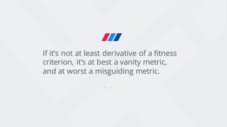 If it’s not at least derivative of a fitness
criterion, it’s at best a vanity metric,
and at worst a misguiding metric.
 