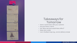 @mattphilip #LLKD16
• Have a conversation with your customer
• Discover fitness criteria
• Ask “What decisions would these affect?”
• Make them visible
• Use in feedback loop (e.g., service-delivery review)
Takeaways for
Tomorrow
 
