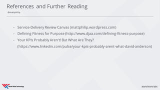 • Service-Delivery Review Canvas (mattphilip.wordpress.com)
• Defining Fitness for Purpose (http://www.djaa.com/defining-fitness-purpose)
• Your KPIs Probably Aren't! But What Are They?
(https://www.linkedin.com/pulse/your-kpis-probably-arent-what-david-anderson)
References and Further Reading
@mattphilip
 