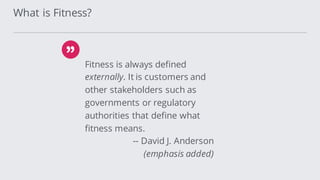 Fitness is always defined
externally. It is customers and
other stakeholders such as
governments or regulatory
authorities that define what
fitness means.
-- David J. Anderson
(emphasis added)
What is Fitness?
 