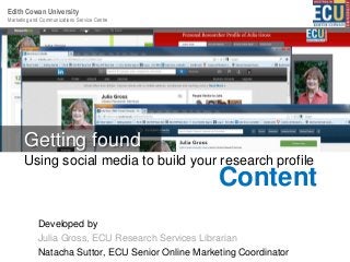 Marketing and Communications Service Centre
Edith Cowan University
:
Developed by
Julia Gross, ECU Research Services Librarian
Natacha Suttor, ECU Senior Online Marketing Coordinator
Using social media to build your research profile
Getting found
Content
 