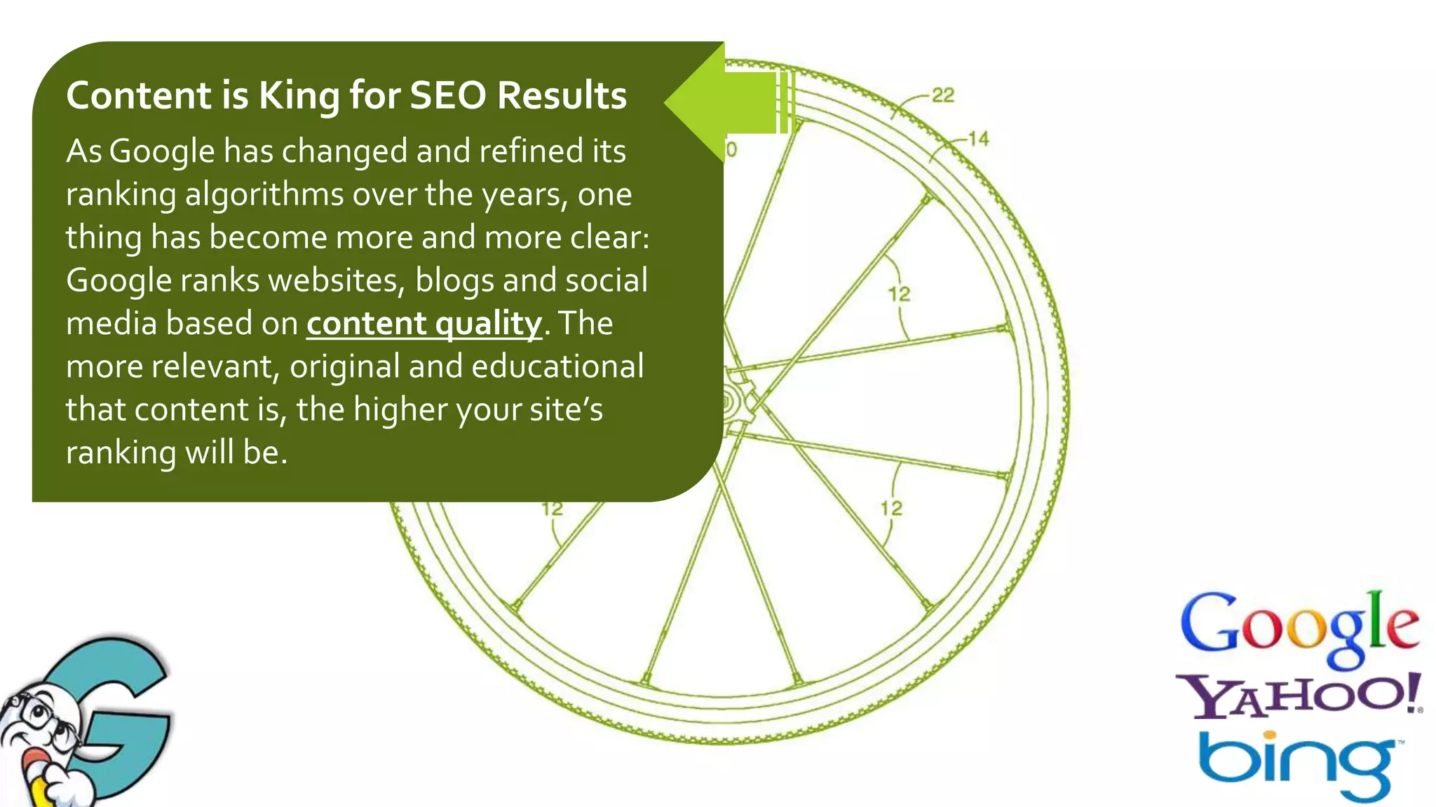 Content is King for SEO Results
As Google has changed and refined its
ranking algorithms over the years, one
thing has become more and more clear:
Google ranks websites, blogs and social
media based on content quality. The
more relevant, original and educational
that content is, the higher your site’s
ranking will be.

 