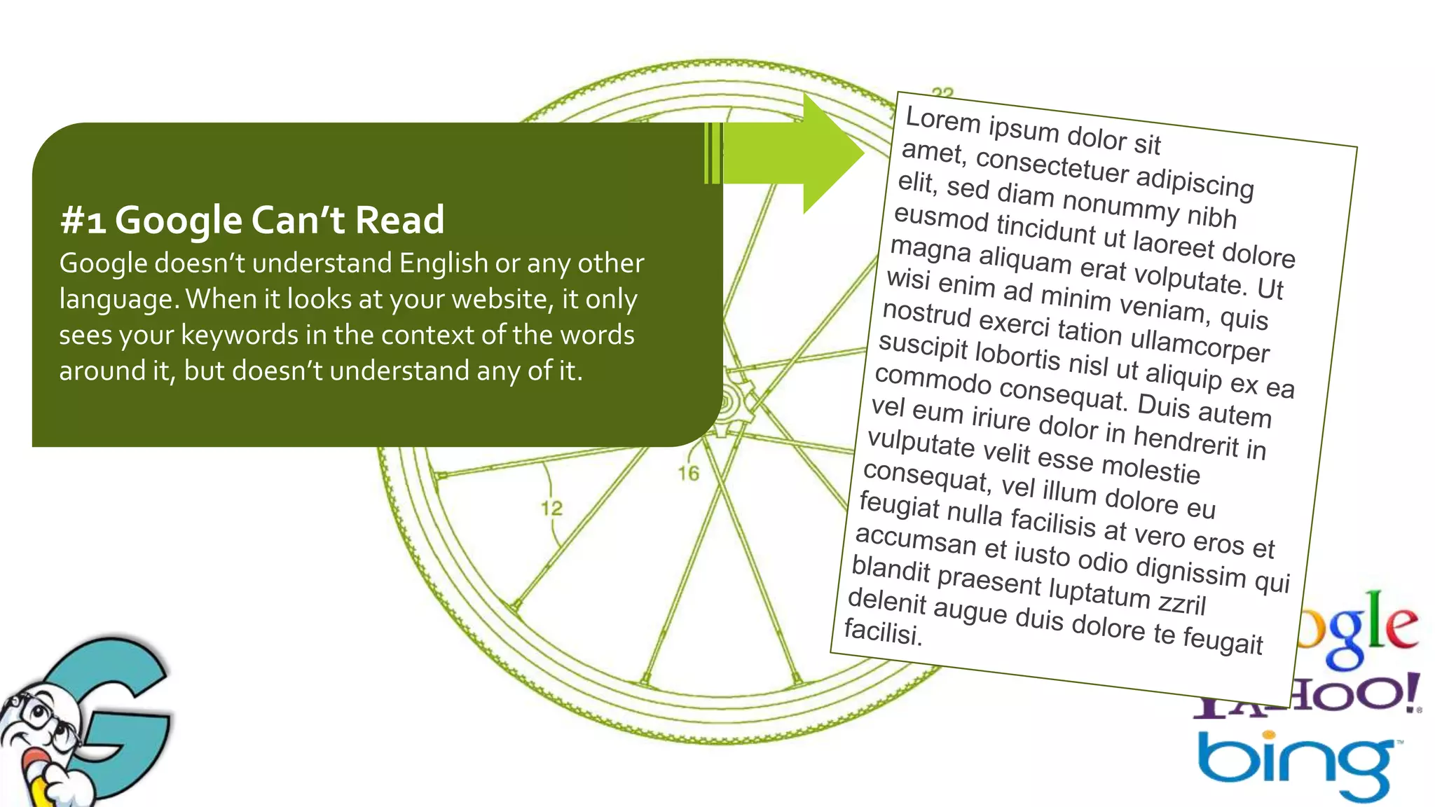 #1 Google Can’t Read
Google doesn’t understand English or any other
language. When it looks at your website, it only
sees your keywords in the context of the words
around it, but doesn’t understand any of it.

 