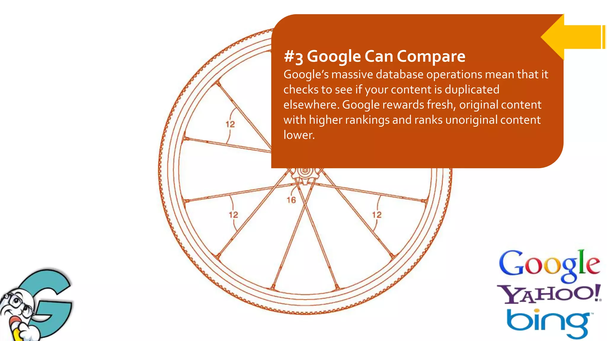 #3 Google Can Compare
Google’s massive database operations mean that it
checks to see if your content is duplicated
elsewhere. Google rewards fresh, original content
with higher rankings and ranks unoriginal content
lower.

 