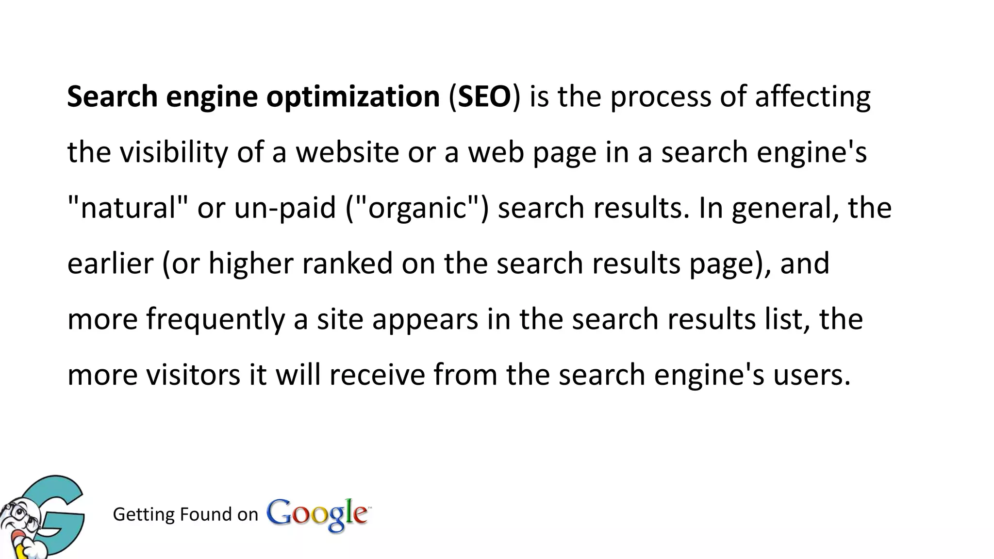 Search engine optimization (SEO) is the process of affecting
the visibility of a website or a web page in a search engine's
"natural" or un-paid ("organic") search results. In general, the
earlier (or higher ranked on the search results page), and
more frequently a site appears in the search results list, the
more visitors it will receive from the search engine's users.

Getting Found on

 