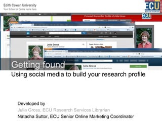 Your School or Centre name here
Edith Cowan University
:
Developed by
Julia Gross, ECU Research Services Librarian
Natacha Suttor, ECU Senior Online Marketing Coordinator
Using social media to build your research profile
Getting found
 