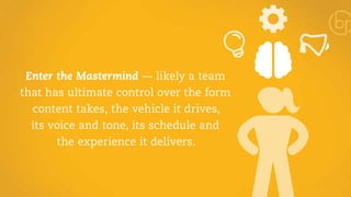 Enter the Mastermind — likely a team 
that has ultimate control over the form 
content takes, the vehicle it drives, 
its voice and tone, its schedule and 
the experience it delivers. 
 
