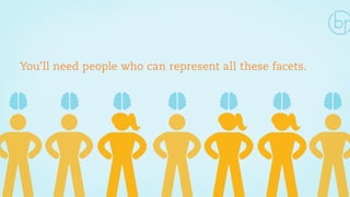 You’ll need people who can represent all these facets. 
 