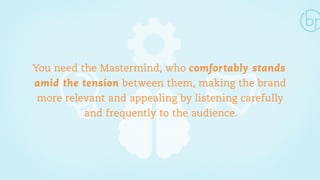 You need the Mastermind, who comfortably stands 
amid the tension between them, making the brand 
more relevant and appealing by listening carefully 
and frequently to the audience. 
 