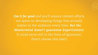 Use it for good and you’ll ensure content efforts 
are spent on developing things that actually 
matter to the audience every time. But the 
Mastermind doesn’t guarantee SuperContent. 
It could serve evil in the form of ignorance. 
(Don’t choose this fate!) 
 