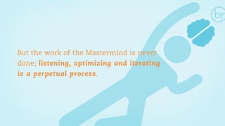 But the work of the Mastermind is never 
done; listening, optimizing and iterating 
is a perpetual process. 
 
