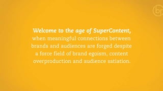 Welcome to the age of SuperContent, 
when meaningful connections between 
brands and audiences are forged despite 
a force field of brand egoism, content 
overproduction and audience satiation. 
 