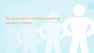 The quest starts well before anything 
appears in market. 
 