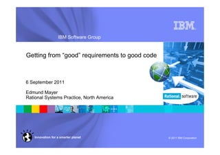 ®




                   IBM Software Group


Getting from “good” requirements to good code



6 September 2011

Edmund Mayer
Rational Systems Practice, North America




    Innovation for a smarter planet             © 2011 IBM Corporation
 