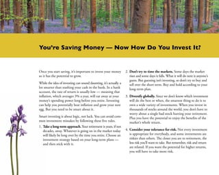 You’re Saving Money — Now How Do You Invest It?


Once you start saving, it’s important to invest your money        2.	Don’t try to time the markets. Some days the market
so it has the potential to grow.                                     rises and some days it falls. What it will do next is anyone’s
                                                                     guess. But guessing isn’t investing, so don’t try to buy and
While the idea of investing can sound daunting, it’s actually a      sell over the short term. Buy and hold according to your
lot smarter than stashing your cash in the bank. In a bank           long-term plan.
account, the rate of return is usually low — meaning that
inflation, which averages 3% a year, will eat away at your        3.	Diversify globally. Since we don’t know which investment
money’s spending power long before you retire. Investing             will do the best or when, the smartest thing to do is to
can help you potentially beat inflation and grow your nest           own a wide variety of investments. When you invest in
egg. But you need to be smart about it.                              thousands of stocks around the world, you don’t have to
                                                                     worry about a single bad stock hurting your retirement.
Smart investing is about logic, not luck. You can avoid com-         Plus you have the potential to enjoy the benefits of the
mon investment mistakes by following these five rules.               market’s whole return.
1.	Take a long-term approach. Your retirement is years, if not
   decades, away. Whatever is going on in the market today        4.	Consider your tolerance for risk. Not every investment
   will likely be long over by the time you retire. Choose an        is appropriate for everybody, and some investments are
   investment strategy based on your long-term plans —               riskier than others. The closer you are to retirement, the
   and then stick with it.                                           less risk you’ll want to take. But remember, risk and return
                                                                     are related. If you want the potential for higher returns,
                                                                     you will have to take more risk.
 
