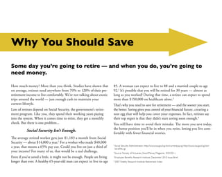 Why You Should Save

Some day you’re going to retire — and when you do, you’re going to
need money.

How much money? More than you think. Studies have shown that               85. A woman can expect to live to 88 and a married couple to age
on average, retirees need anywhere from 70% to 120% of their pre-          92.2 It’s possible that you will be retired for 30 years — almost as
retirement income to live comfortably. We’re not talking about exotic      long as you worked! During that time, a retiree can expect to spend
trips around the world — just enough cash to maintain your                 more than $150,000 on healthcare alone.3
current lifestyle.                                                         That’s why you need to save for retirement — and the sooner you start,
Lots of retirees depend on Social Security, the government’s retire-       the better. Saving gives you control of your financial future, creating a
ment program. Like you, they spend their working years paying              nest egg that will help you cover your expenses. In fact, retirees say
into the system. When it comes time to retire, they get a monthly          their top regret is that they didn’t start saving soon enough.4
check. But there is one problem...                                         You still have time to avoid their mistake. The more you save today,
                                                                           the better position you’ll be in when you retire, letting you live com-
           Social Security Isn’t Enough.
                                                                           fortably with fewer financial worries.
The average retired worker gets just $1,183 a month from Social
Security — about $14,000 a year.1 For a worker who made $40,000
a year, that means a 65% pay cut. Could you live on just a third of
                                                                           1	
                                                                               Social Security Administration. http://www.ssa.gov/cgi-bin/currentpay.cgi http://www.ssa.gov/cgi-bin/
                                                                               benefit6.cgi
your income? For many of us, that would be a real challenge.               2	
                                                                               Source: Society of Actuaries, SmartMoney Magazine, 3/25/2011.
Even if you’ve saved a little, it might not be enough. People are living   3	
                                                                               Employee Benefits Research Institute, December 2010 Issue Brief.
longer than ever. A healthy 65-year-old man can expect to live to age      4
                                                                               2007 Fidelity Research Institute Retirement Index
 