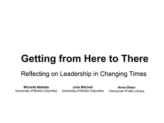 Getting from Here to There
Reflecting on Leadership in Changing Times
Michelle Mallette
University of British Columbia
Julie Mitchell
University of British Columbia
Anne Olsen
Vancouver Public Library
 