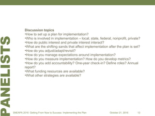 ANELISTS
Discussion topics
•How to set up a plan for implementation?
•Who is involved in implementation – local, state, federal, nonprofit, private?
•How do public interest and private interest interact?
•What are the shifting sands that affect implementation after the plan is set?
•How do you adjust/adapt/revisit?
•How do you manage expectations around implementation?
•How do you measure implementation? How do you develop metrics?
•How do you add accountability? One-year check-in? Define roles? Annual
report?
•What funding resources are available?
•What other strategies are available?
SNEAPA 2016: Getting From Now to Success: Implementing the Plan October 21, 2016 13
 