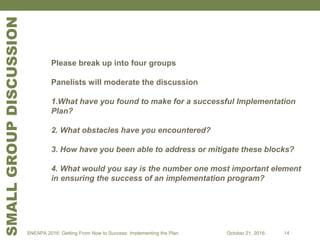 SMALLGROUPDISCUSSION
Please break up into four groups
Panelists will moderate the discussion
1.What have you found to make for a successful Implementation
Plan?
2. What obstacles have you encountered?
3. How have you been able to address or mitigate these blocks?
4. What would you say is the number one most important element
in ensuring the success of an implementation program?
SNEAPA 2016: Getting From Now to Success: Implementing the Plan October 21, 2016 14
 