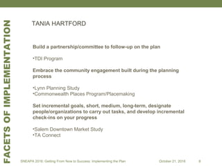Build a partnership/committee to follow-up on the plan
•TDI Program
Embrace the community engagement built during the planning
process
•Lynn Planning Study
•Commonwealth Places Program/Placemaking
Set incremental goals, short, medium, long-term, designate
people/organizations to carry out tasks, and develop incremental
check-ins on your progress
•Salem Downtown Market Study
•TA Connect
TANIA HARTFORD
SNEAPA 2016: Getting From Now to Success: Implementing the Plan October 21, 2016 8
FACETSOFIMPLEMENTATION
 