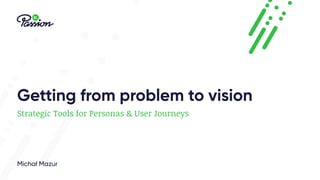 Getting from problem to vision
Strategic Tools for Personas & User Journeys
Michał Mazur
 
