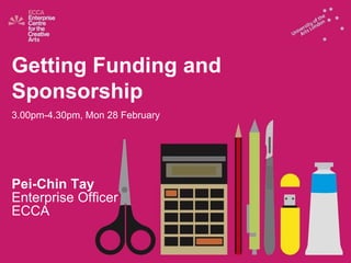 Getting Funding and  Sponsorship 3.00pm-4.30pm, Mon 28 February Pei-Chin Tay Enterprise Officer ECCA 
