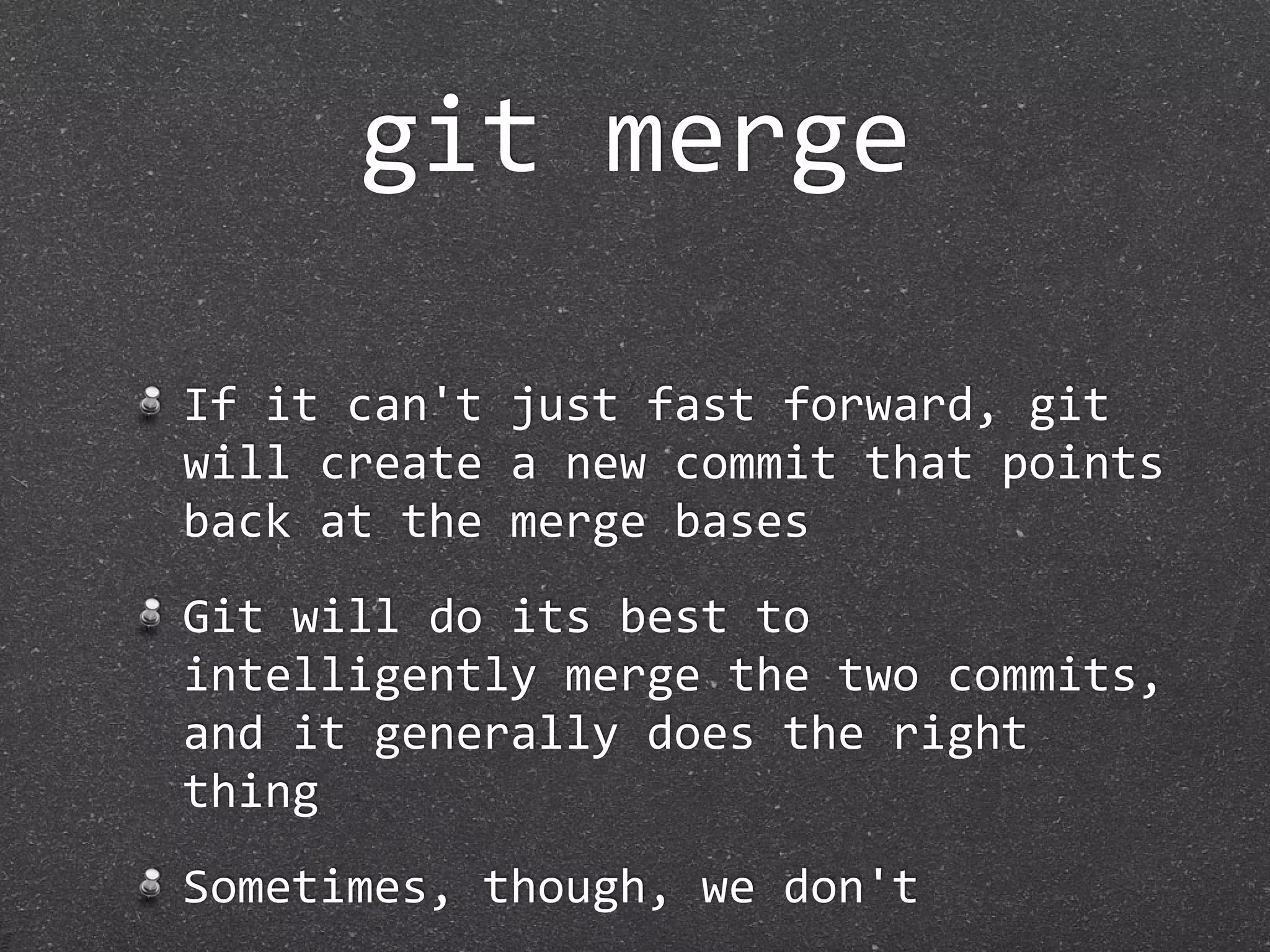 git merge

If it can't just fast forward, git 
will create a new commit that points 
back at the merge bases
Git will do its best to 
intelligently merge the two commits, 
and it generally does the right 
thing
Sometimes, though, we don't
 
