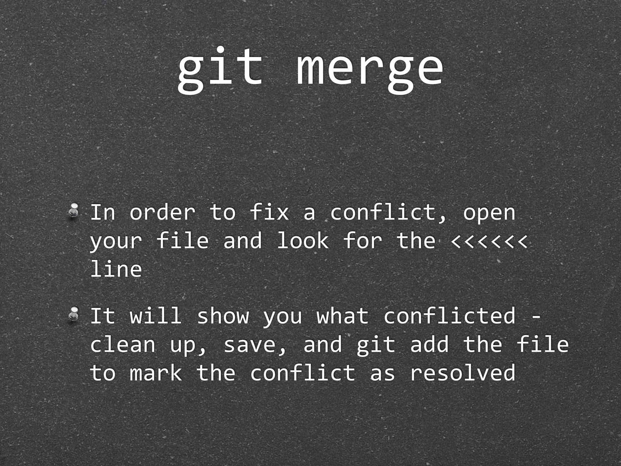 git merge

In order to fix a conflict, open 
your file and look for the <<<<<< 
line
It will show you what conflicted ‐ 
clean up, save, and git add the file 
to mark the conflict as resolved
 