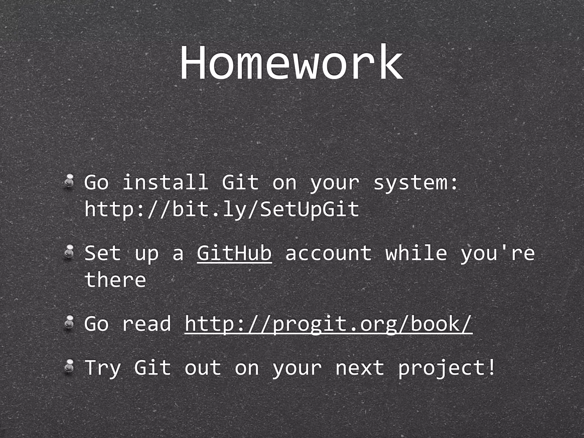 Homework

Go install Git on your system:
http://bit.ly/SetUpGit
Set up a GitHub account while you're 
there
Go read http://progit.org/book/
Try Git out on your next project!
 