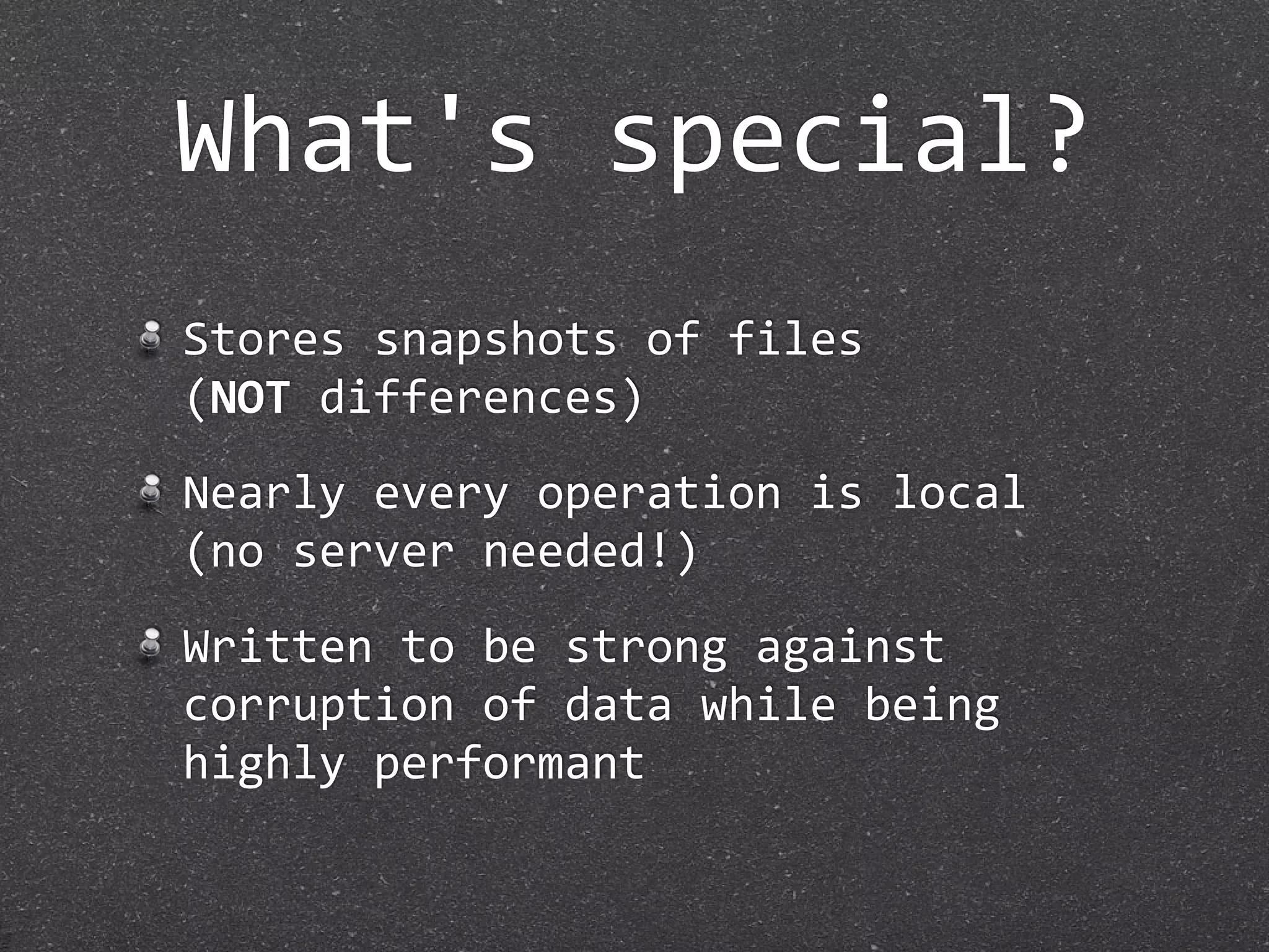 What's special?
Stores snapshots of files
(NOT differences)
Nearly every operation is local
(no server needed!)
Written to be strong against 
corruption of data while being 
highly performant
 