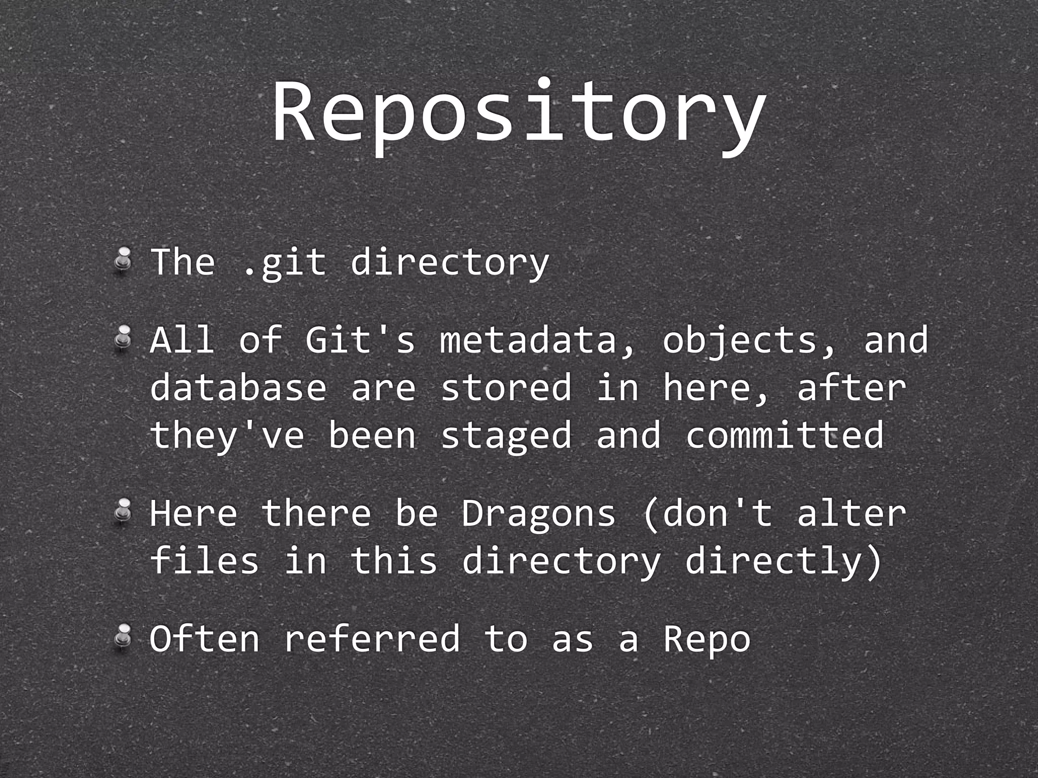 Repository
The .git directory
All of Git's metadata, objects, and 
database are stored in here, after 
they've been staged and committed
Here there be Dragons (don't alter 
files in this directory directly)
Often referred to as a Repo
 