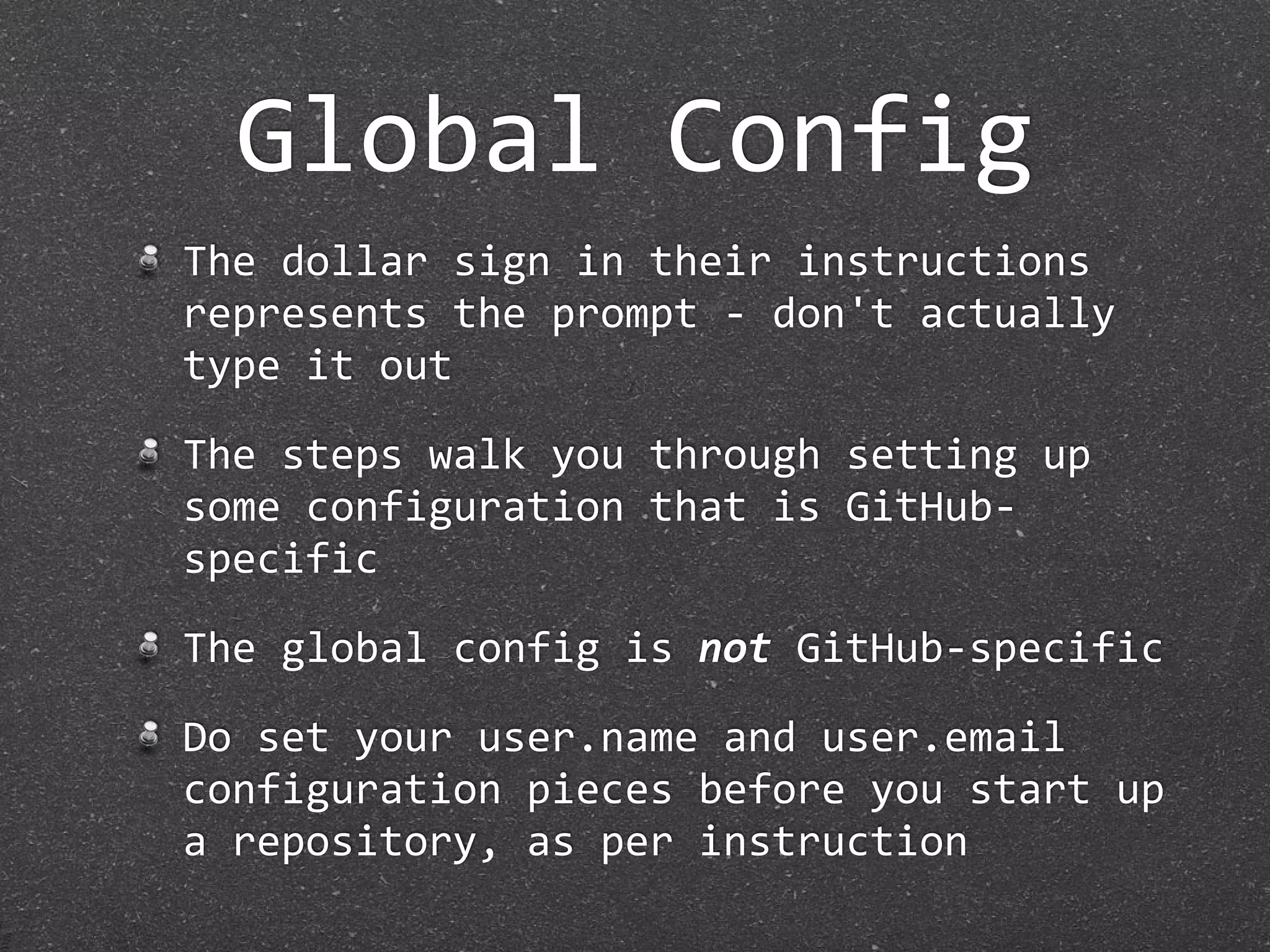 Global Config
The dollar sign in their instructions 
represents the prompt ‐ don't actually 
type it out

The steps walk you through setting up 
some configuration that is GitHub‐
specific

The global config is not GitHub‐specific

Do set your user.name and user.email 
configuration pieces before you start up 
a repository, as per instruction
 
