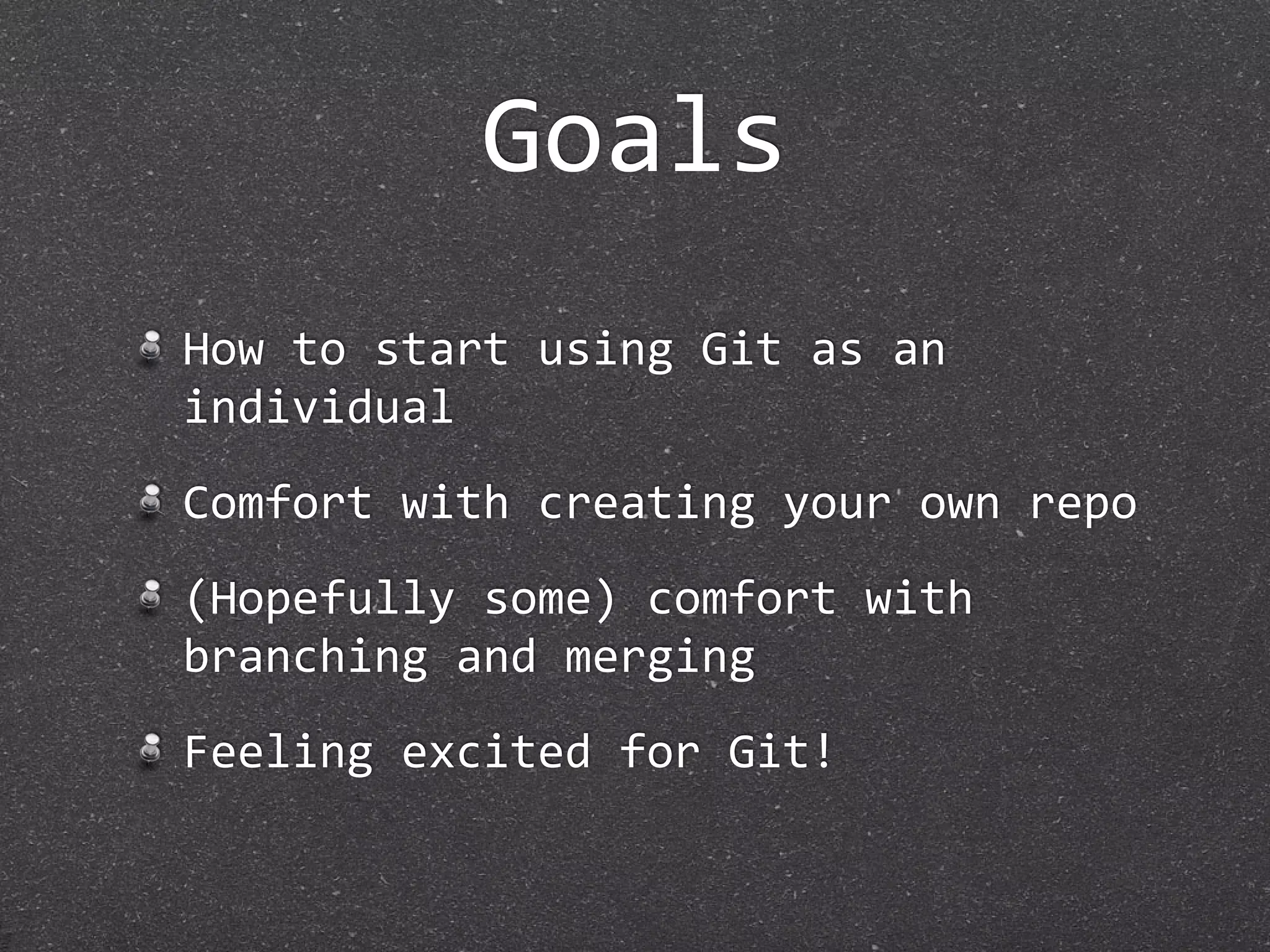 Goals
How to start using Git as an 
individual
Comfort with creating your own repo
(Hopefully some) comfort with 
branching and merging
Feeling excited for Git!
 