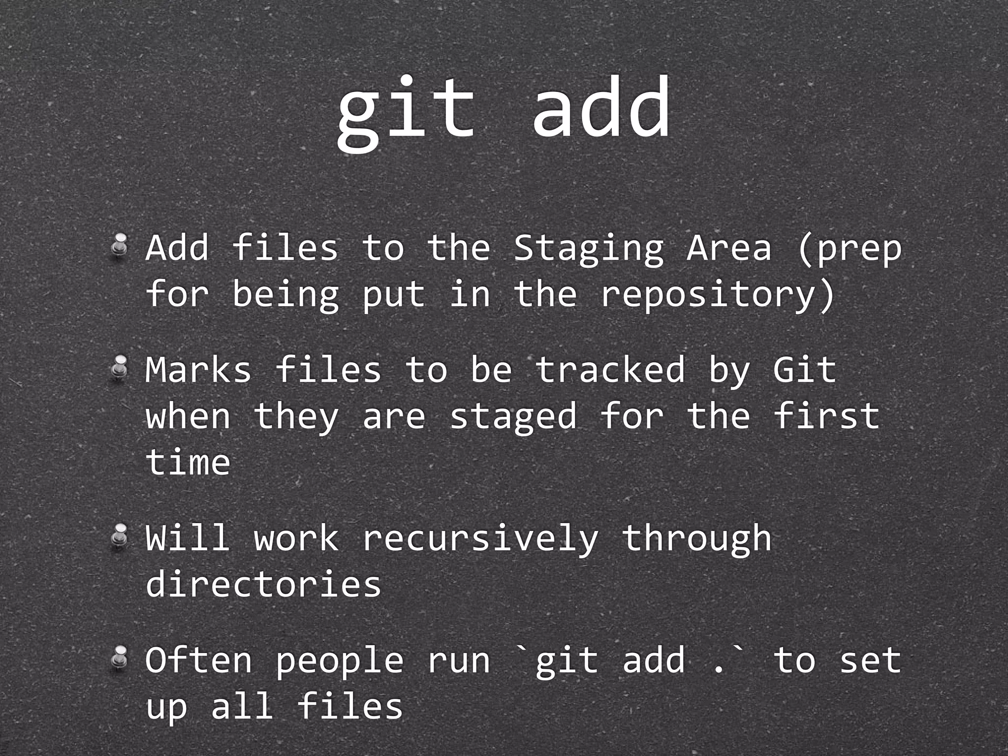 git add
Add files to the Staging Area (prep 
for being put in the repository)
Marks files to be tracked by Git 
when they are staged for the first 
time
Will work recursively through 
directories
Often people run `git add .` to set 
up all files
 