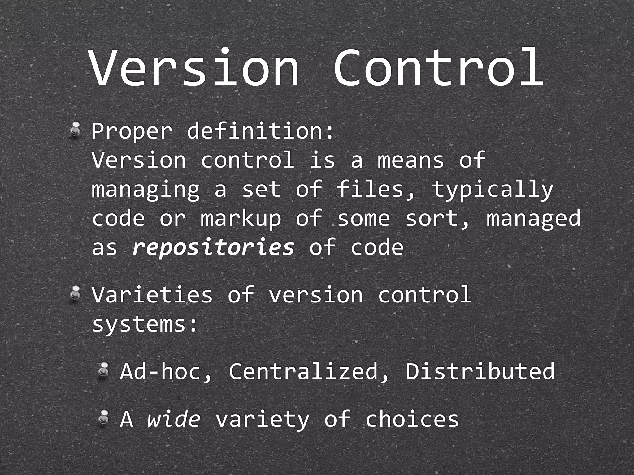 Version Control
Proper definition:
Version control is a means of 
managing a set of files, typically 
code or markup of some sort, managed 
as repositories of code
Varieties of version control 
systems:
  Ad‐hoc, Centralized, Distributed
  A wide variety of choices
 